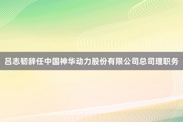 吕志韧辞任中国神华动力股份有限公司总司理职务