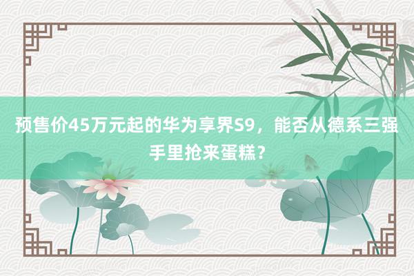 预售价45万元起的华为享界S9，能否从德系三强手里抢来蛋糕？