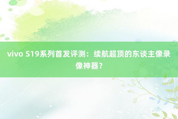 vivo S19系列首发评测：续航超顶的东谈主像录像神器？