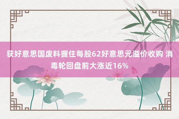 获好意思国废料握住每股62好意思元溢价收购 消毒轮回盘前大涨近16%