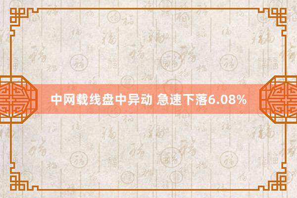 中网载线盘中异动 急速下落6.08%