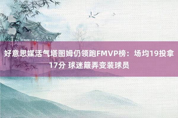 好意思媒活气塔图姆仍领跑FMVP榜：场均19投拿17分 球迷簸弄变装球员