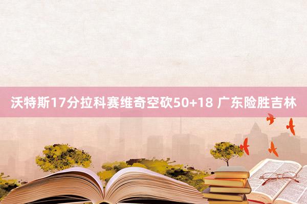 沃特斯17分拉科赛维奇空砍50+18 广东险胜吉林