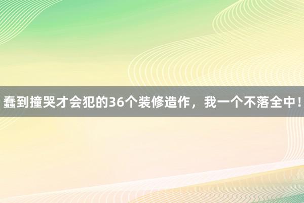 蠢到撞哭才会犯的36个装修造作，我一个不落全中！