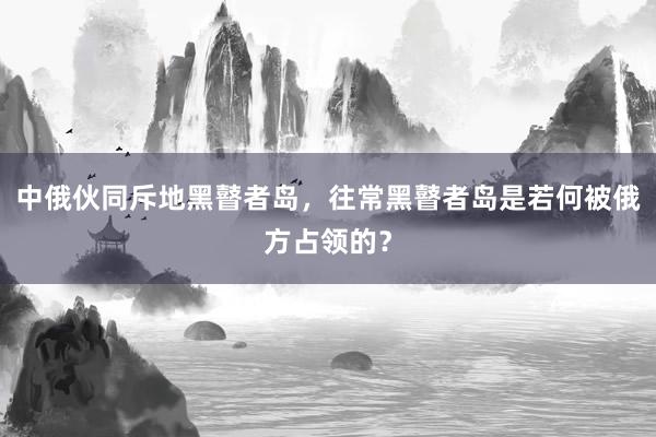 中俄伙同斥地黑瞽者岛，往常黑瞽者岛是若何被俄方占领的？