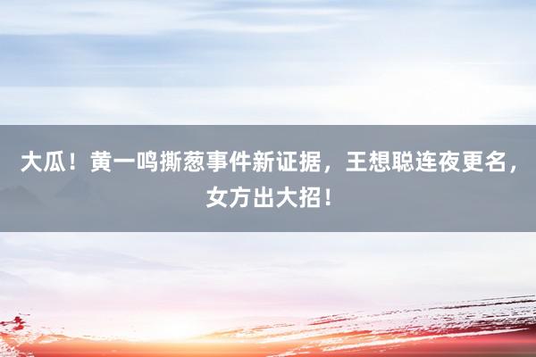 大瓜！黄一鸣撕葱事件新证据，王想聪连夜更名，女方出大招！