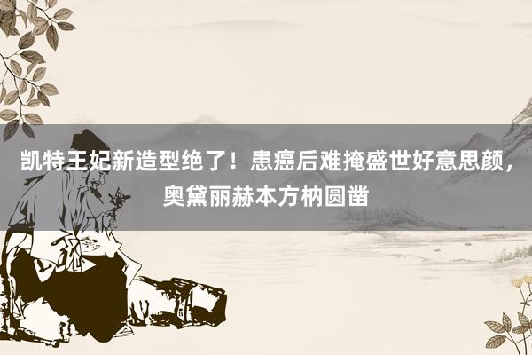 凯特王妃新造型绝了！患癌后难掩盛世好意思颜，奥黛丽赫本方枘圆凿