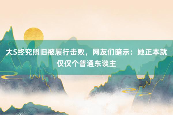 大S终究照旧被履行击败，网友们暗示：她正本就仅仅个普通东谈主