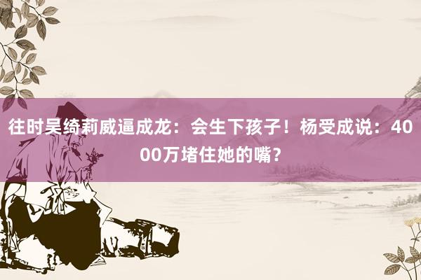 往时吴绮莉威逼成龙：会生下孩子！杨受成说：4000万堵住她的嘴？