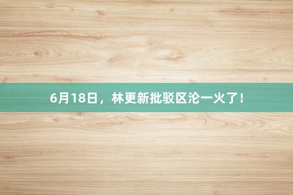 6月18日，林更新批驳区沦一火了！