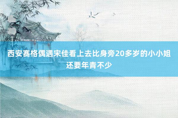 西安赛格偶遇宋佳看上去比身旁20多岁的小小姐还要年青不少