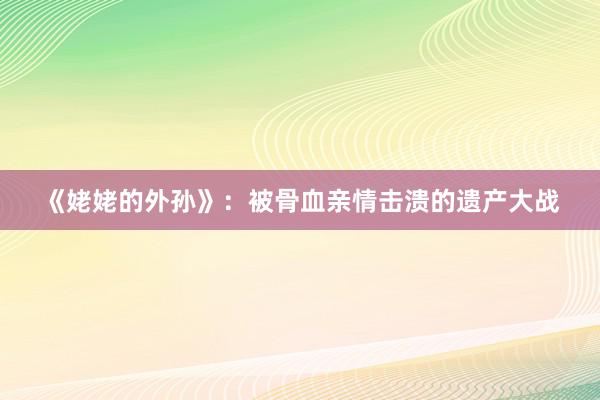 《姥姥的外孙》：被骨血亲情击溃的遗产大战