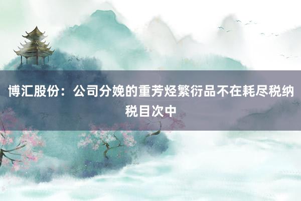 博汇股份：公司分娩的重芳烃繁衍品不在耗尽税纳税目次中