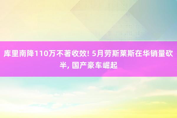 库里南降110万不著收效! 5月劳斯莱斯在华销量砍半, 国产豪车崛起