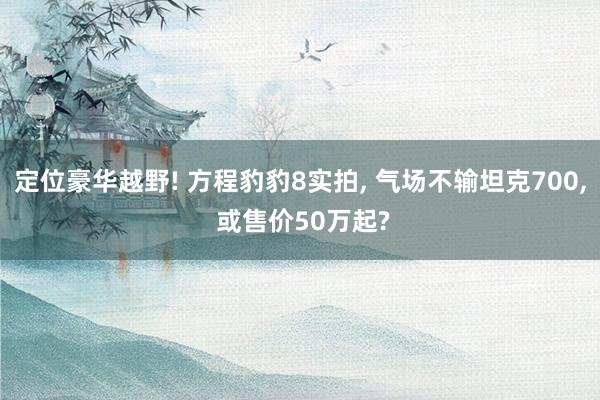 定位豪华越野! 方程豹豹8实拍, 气场不输坦克700, 或售价50万起?