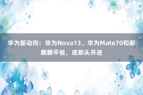 华为新动向：华为Nova13、华为Mate70和新麒麟平板，或都头并进