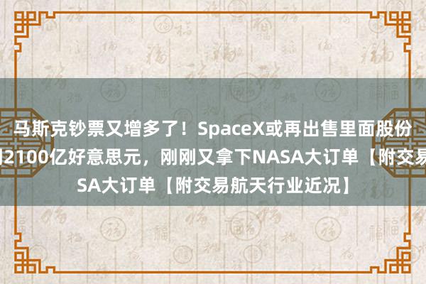 马斯克钞票又增多了！SpaceX或再出售里面股份，公司估值涨到2100亿好意思元，刚刚又拿下NASA大订单【附交易航天行业近况】