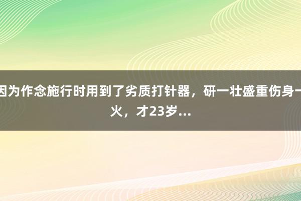 因为作念施行时用到了劣质打针器，研一壮盛重伤身一火，才23岁...