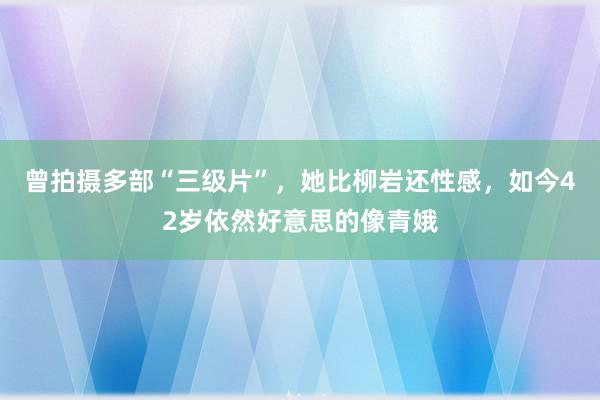 曾拍摄多部“三级片”，她比柳岩还性感，如今42岁依然好意思的像青娥