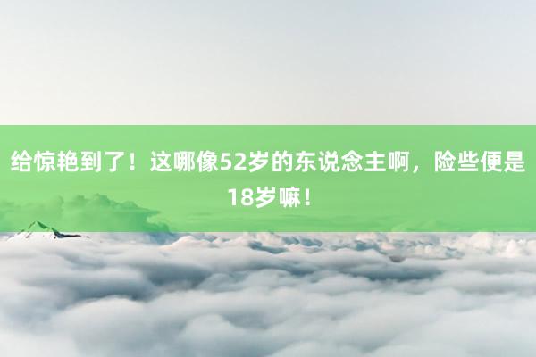 给惊艳到了！这哪像52岁的东说念主啊，险些便是18岁嘛！