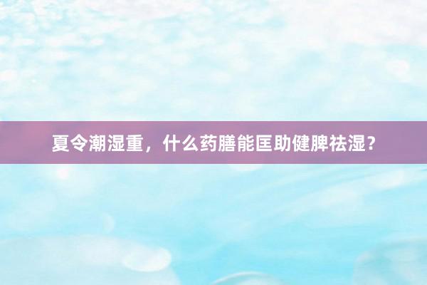 夏令潮湿重，什么药膳能匡助健脾祛湿？