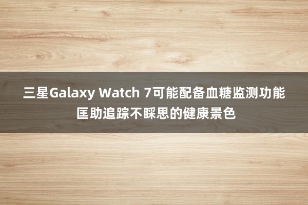 三星Galaxy Watch 7可能配备血糖监测功能 匡助追踪不睬思的健康景色