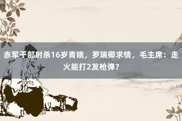 赤军干部射杀16岁青娥，罗瑞卿求情，毛主席：走火能打2发枪弹？