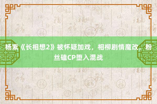 杨紫《长相想2》被怀疑加戏，相柳剧情魔改，粉丝磕CP堕入混战