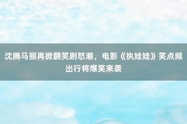 沈腾马丽再掀翻笑剧怒潮，电影《执娃娃》笑点频出行将爆笑来袭