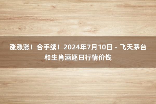 涨涨涨！合手续！2024年7月10日 - 飞天茅台和生肖酒逐日行情价钱