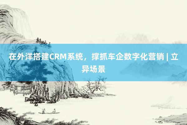 在外洋搭建CRM系统，撑抓车企数字化营销 | 立异场景