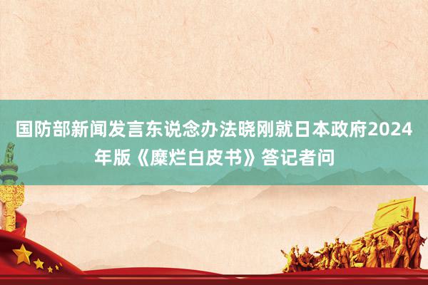 国防部新闻发言东说念办法晓刚就日本政府2024年版《糜烂白皮书》答记者问