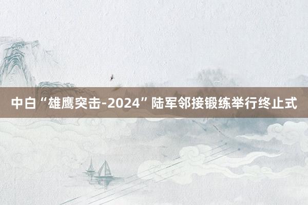 中白“雄鹰突击-2024”陆军邻接锻练举行终止式