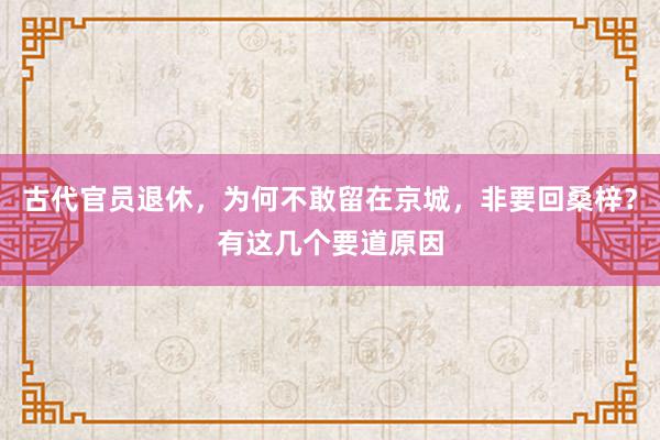 古代官员退休，为何不敢留在京城，非要回桑梓？有这几个要道原因