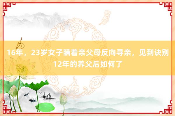 16年，23岁女子瞒着亲父母反向寻亲，见到诀别12年的养父后如何了