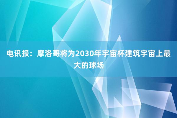 电讯报：摩洛哥将为2030年宇宙杯建筑宇宙上最大的球场