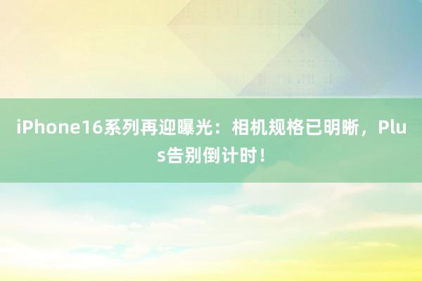 iPhone16系列再迎曝光：相机规格已明晰，Plus告别倒计时！