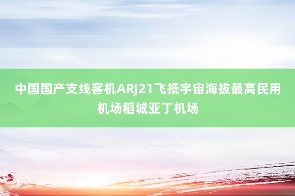 中国国产支线客机ARJ21飞抵宇宙海拔最高民用机场稻城亚丁机场