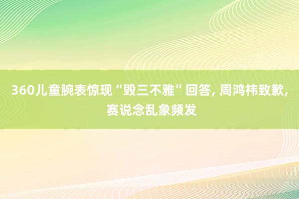 360儿童腕表惊现“毁三不雅”回答, 周鸿祎致歉, 赛说念乱象频发