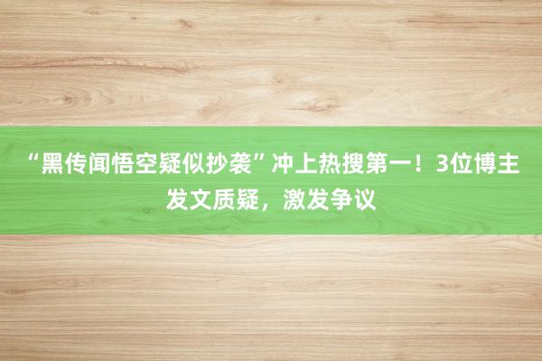 “黑传闻悟空疑似抄袭”冲上热搜第一！3位博主发文质疑，激发争议