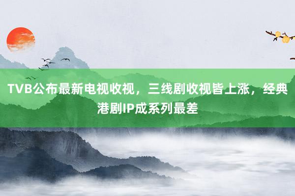 TVB公布最新电视收视，三线剧收视皆上涨，经典港剧IP成系列最差