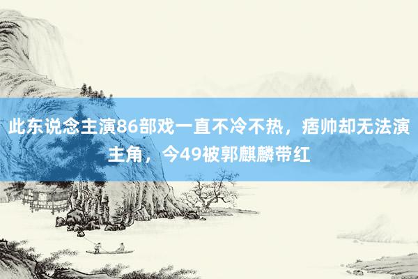 此东说念主演86部戏一直不冷不热，痞帅却无法演主角，今49被郭麒麟带红