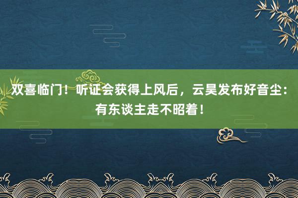 双喜临门！听证会获得上风后，云昊发布好音尘：有东谈主走不昭着！