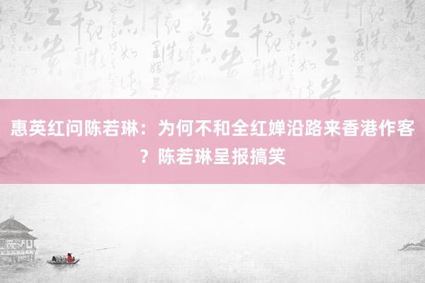 惠英红问陈若琳：为何不和全红婵沿路来香港作客？陈若琳呈报搞笑