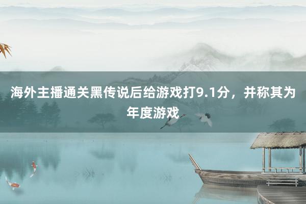 海外主播通关黑传说后给游戏打9.1分，并称其为年度游戏