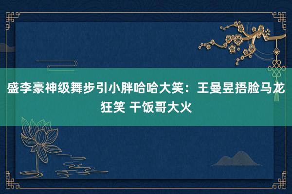 盛李豪神级舞步引小胖哈哈大笑：王曼昱捂脸马龙狂笑 干饭哥大火