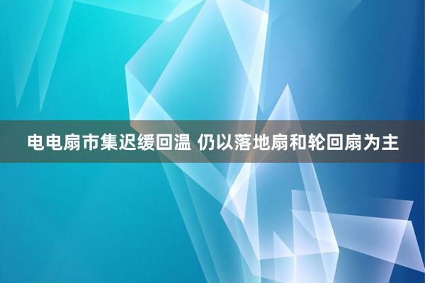 电电扇市集迟缓回温 仍以落地扇和轮回扇为主