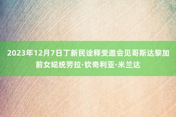 2023年12月7日丁新民诠释受邀会见哥斯达黎加前女縂统劳拉·钦奇利亚·米兰达