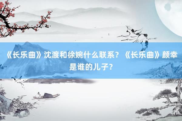 《长乐曲》沈渡和徐婉什么联系？《长乐曲》颜幸是谁的儿子？