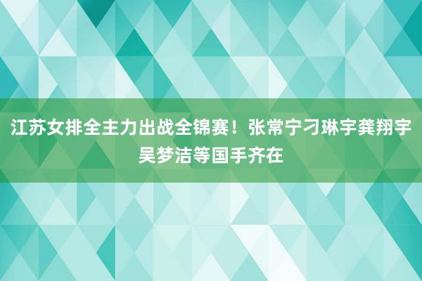 江苏女排全主力出战全锦赛！张常宁刁琳宇龚翔宇吴梦洁等国手齐在